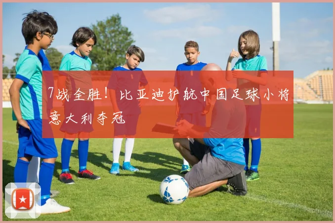 7战全胜！比亚迪护航中国足球小将意大利夺冠