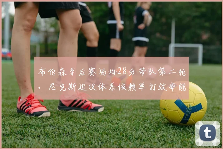 布伦森季后赛场均28分带队第二轮，尼克斯进攻体系依赖单打效率能否持续？