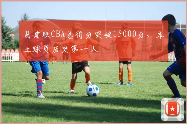 易建联CBA总得分突破15000分,本土球员历史第一人