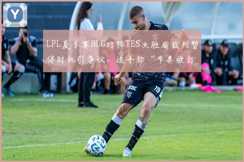 LPL夏季赛BLG对阵TES决胜局裁判暂停时机引争议，选手称“节奏被打乱影响心态”