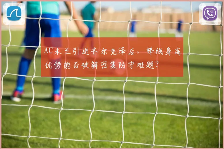 AC米兰引进齐尔克泽后，锋线身高优势能否破解密集防守难题？